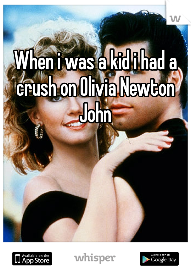When i was a kid i had a crush on Olivia Newton John