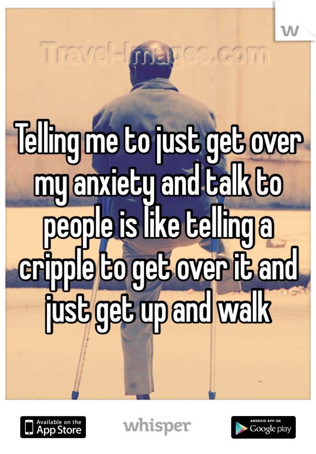Telling me to just get over my anxiety and talk to people is like telling a cripple to get over it and just get up and walk