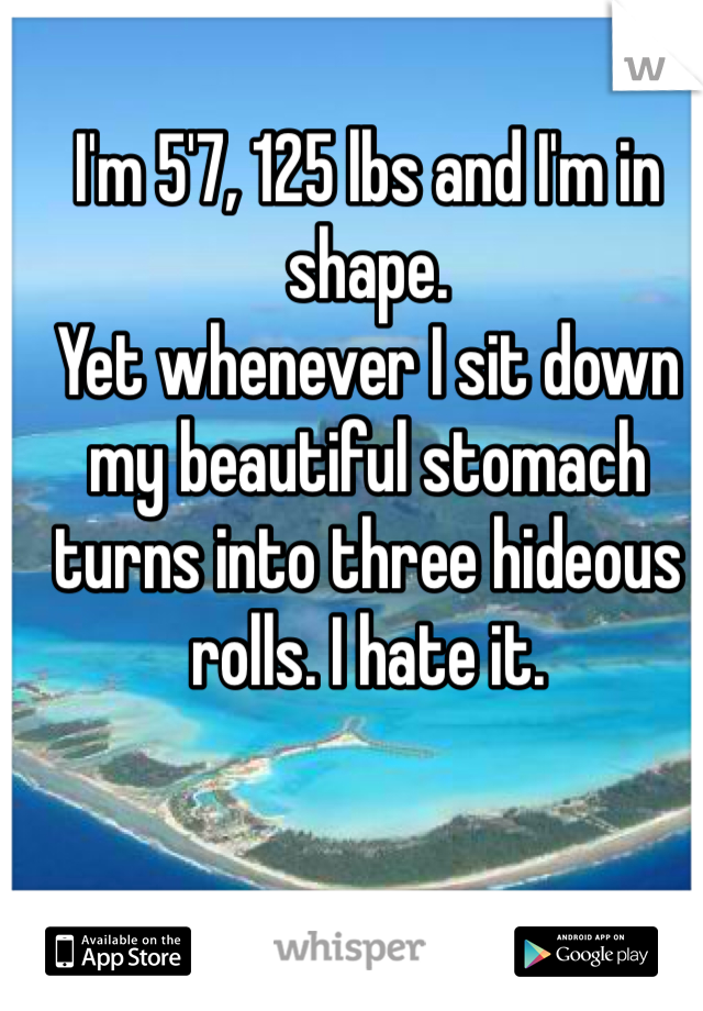 I'm 5'7, 125 lbs and I'm in shape.
Yet whenever I sit down my beautiful stomach turns into three hideous rolls. I hate it. 