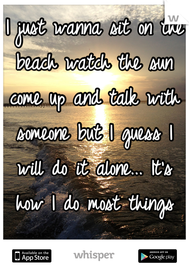 I just wanna sit on the beach watch the sun come up and talk with someone but I guess I will do it alone... It's how I do most things

