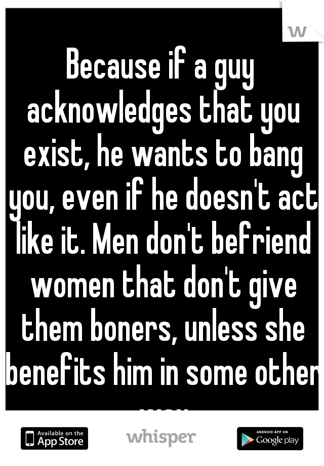 Because if a guy acknowledges that you exist, he wants to bang you, even if he doesn't act like it. Men don't befriend women that don't give them boners, unless she benefits him in some other way