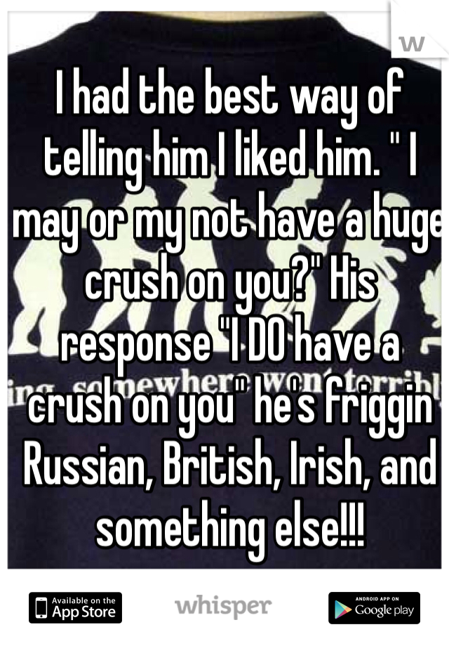 I had the best way of telling him I liked him. " I may or my not have a huge crush on you?" His response "I DO have a crush on you" he's friggin Russian, British, Irish, and something else!!! 