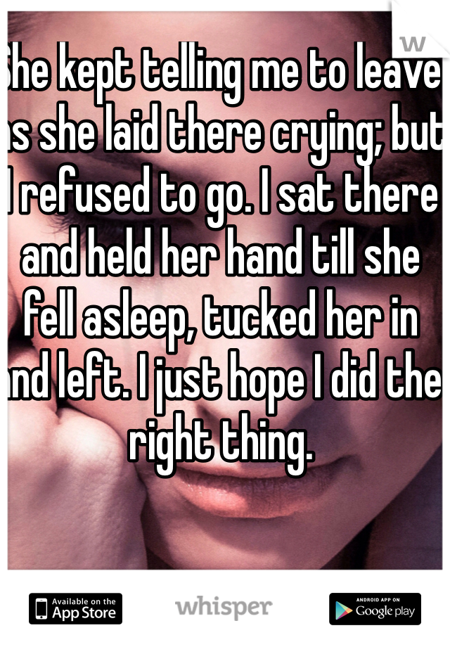 She kept telling me to leave as she laid there crying; but I refused to go. I sat there and held her hand till she fell asleep, tucked her in and left. I just hope I did the right thing.