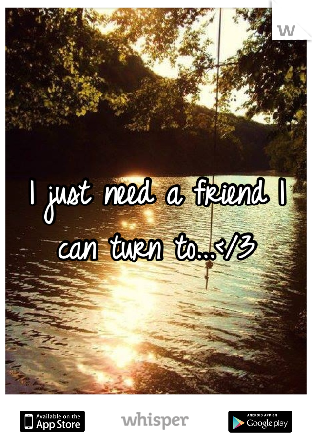 I just need a friend I can turn to...</3