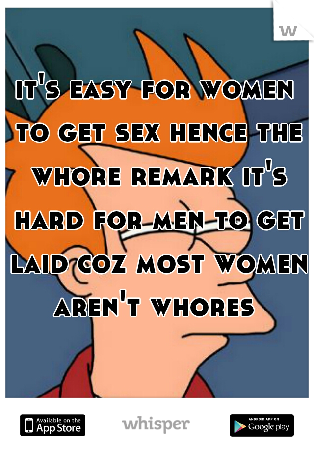 it's easy for women to get sex hence the whore remark it's hard for men to get laid coz most women aren't whores 