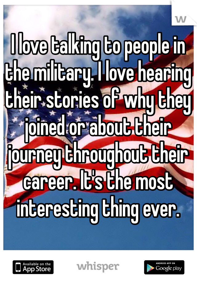 I love talking to people in the military. I love hearing their stories of why they joined or about their journey throughout their career. It's the most interesting thing ever.
