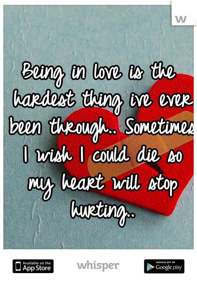 Being in love is the hardest thing ive ever been through.. Sometimes I wish I could die so my heart will stop hurting..