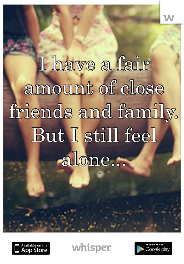 I have a fair amount of close friends and family. But I still feel alone... 