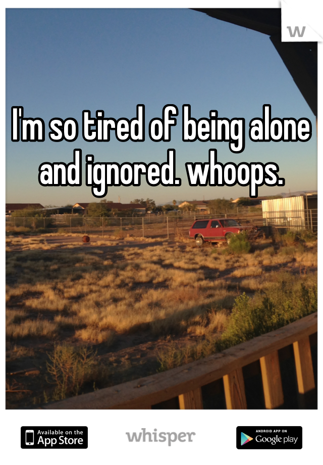 I'm so tired of being alone and ignored. whoops.