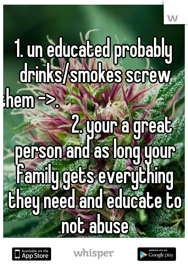 1. un educated probably drinks/smokes screw them ->.                                                  2. your a great person and as long your family gets everything they need and educate to not abuse