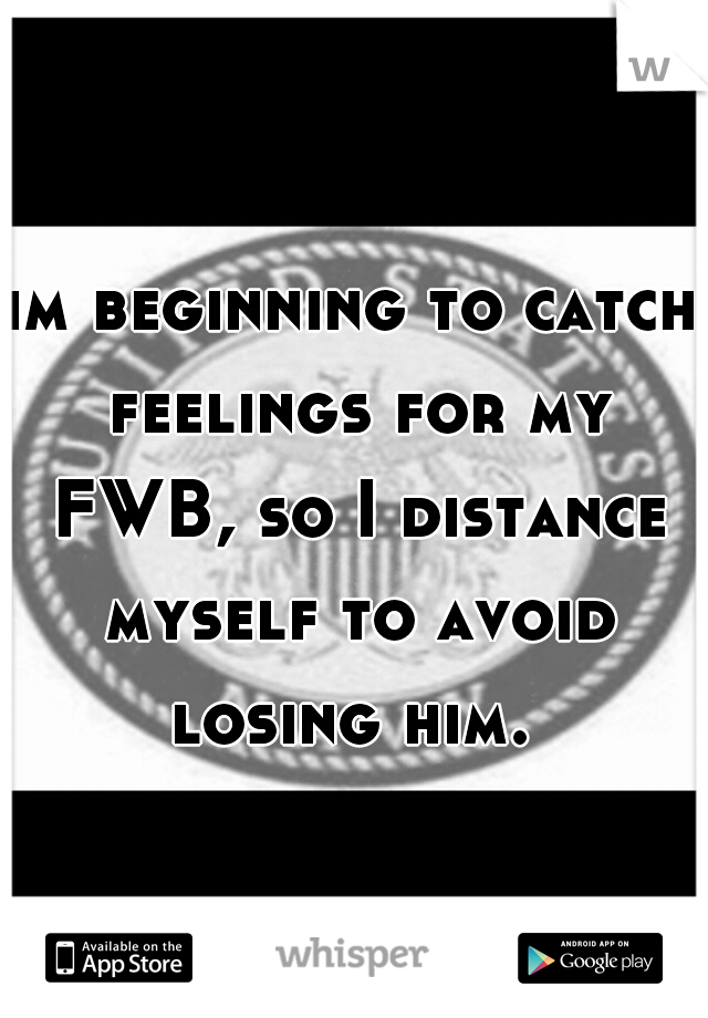 im beginning to catch feelings for my FWB, so I distance myself to avoid losing him. 