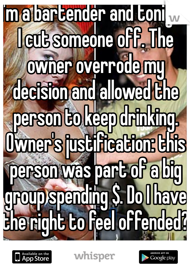 I'm a bartender and tonight I cut someone off. The owner overrode my decision and allowed the person to keep drinking. Owner's justification: this person was part of a big group spending $. Do I have the right to feel offended?