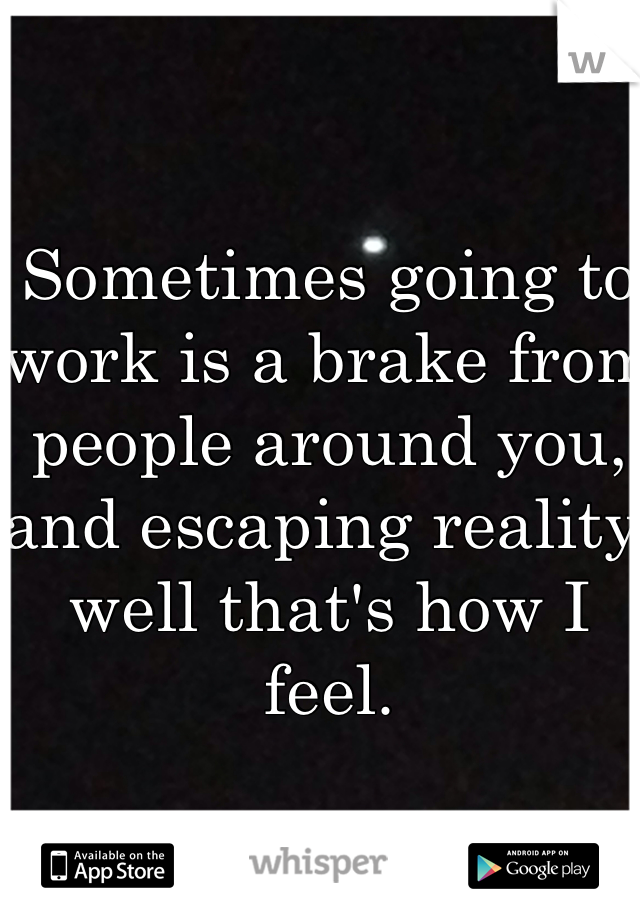 Sometimes going to work is a brake from people around you, and escaping reality well that's how I feel. 