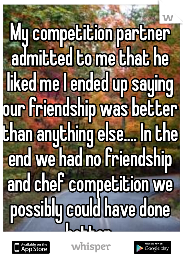 My competition partner admitted to me that he liked me I ended up saying our friendship was better than anything else.... In the end we had no friendship and chef competition we possibly could have done better.