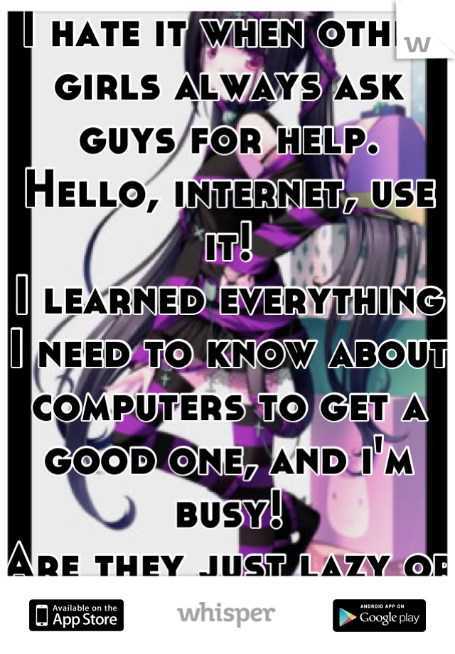 I hate it when other girls always ask guys for help.
Hello, internet, use it!
I learned everything I need to know about computers to get a good one, and i'm busy!
Are they just lazy or attention hogs?