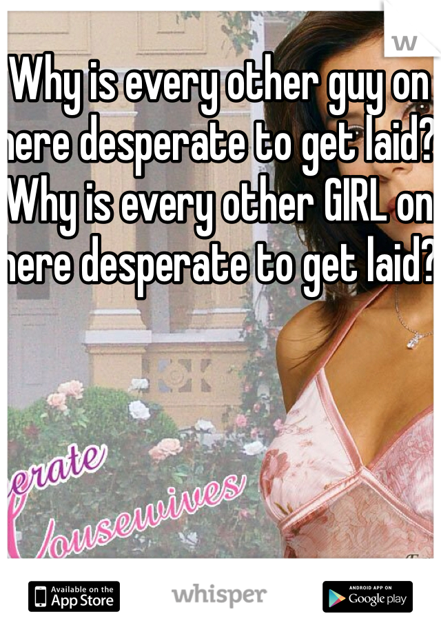 Why is every other guy on here desperate to get laid? Why is every other GIRL on here desperate to get laid?