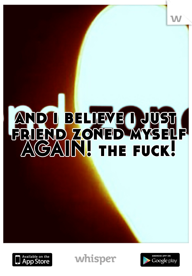 and i believe i just friend zoned myself AGAIN! the fuck!