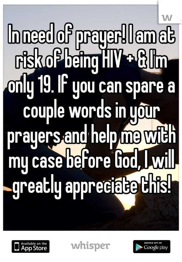 In need of prayer! I am at risk of being HIV + & I'm only 19. If you can spare a couple words in your prayers and help me with my case before God, I will greatly appreciate this! 
