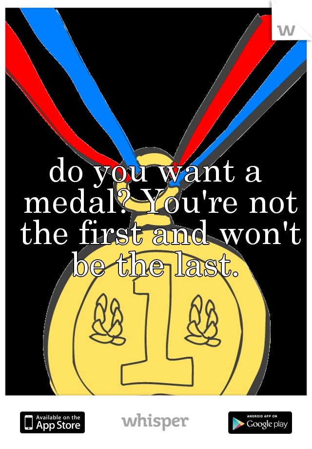 do you want a medal? You're not the first and won't be the last. 