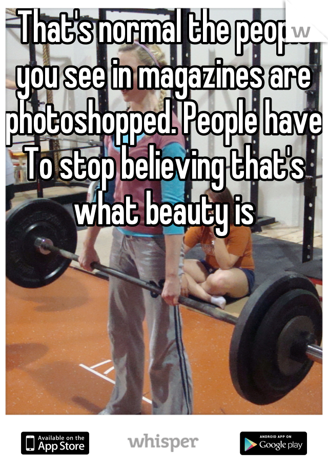 That's normal the people you see in magazines are photoshopped. People have To stop believing that's what beauty is