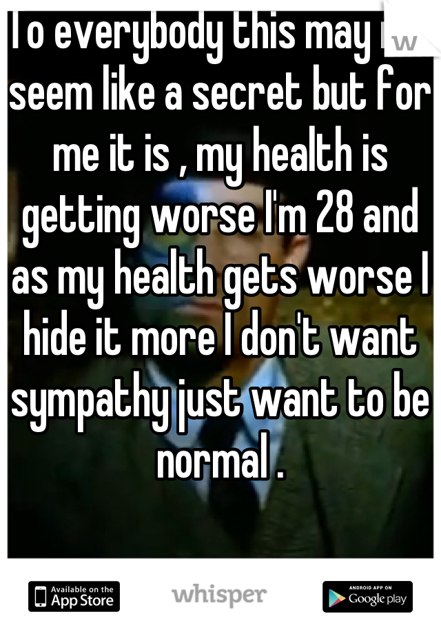 To everybody this may not seem like a secret but for me it is , my health is getting worse I'm 28 and as my health gets worse I hide it more I don't want sympathy just want to be normal .