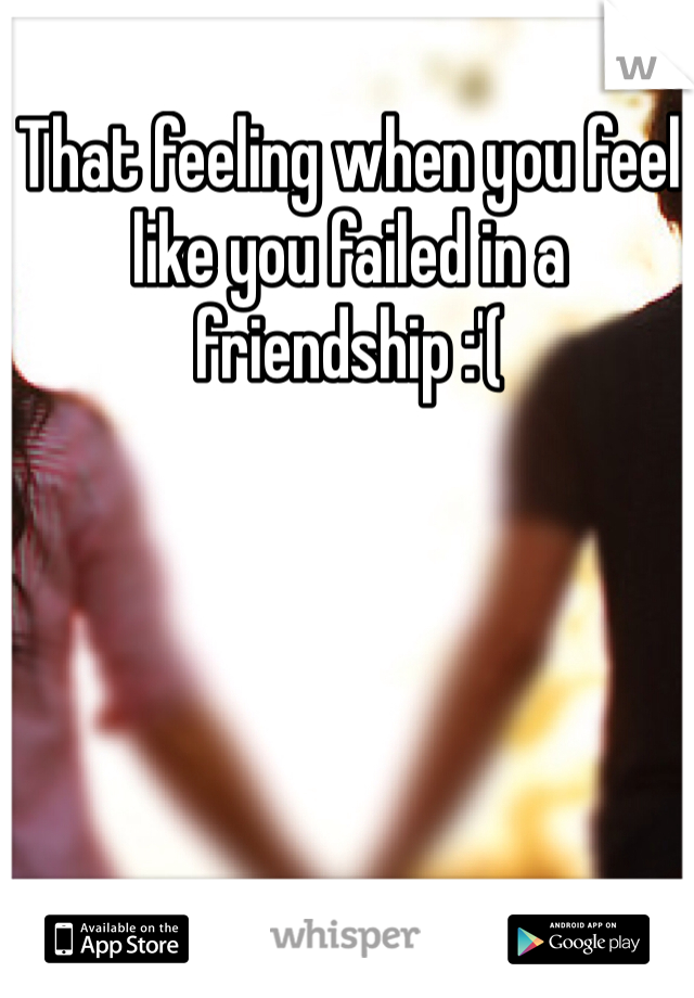 That feeling when you feel like you failed in a friendship :'(