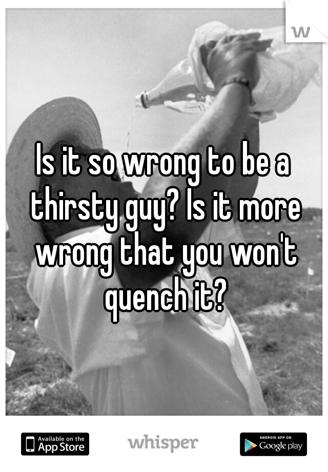 Is it so wrong to be a thirsty guy? Is it more wrong that you won't quench it?