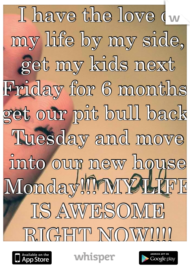 I have the love of my life by my side, get my kids next Friday for 6 months, get our pit bull back Tuesday and move into our new house Monday!!! MY LIFE IS AWESOME RIGHT NOW!!!!
