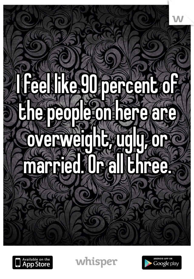 I feel like 90 percent of the people on here are overweight, ugly, or married. Or all three.