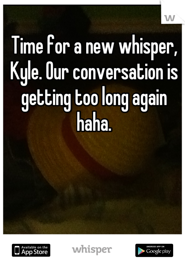 Time for a new whisper, Kyle. Our conversation is getting too long again haha.