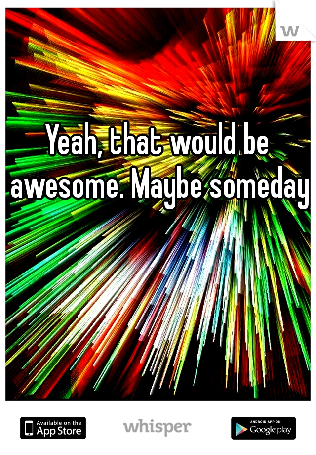 Yeah, that would be awesome. Maybe someday