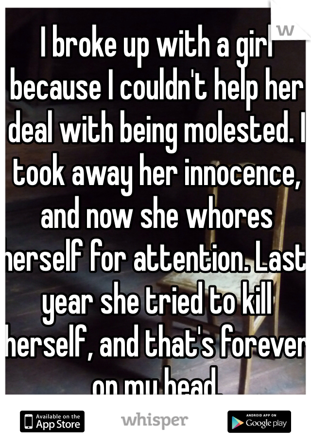 I broke up with a girl because I couldn't help her deal with being molested. I took away her innocence, and now she whores herself for attention. Last year she tried to kill herself, and that's forever on my head.