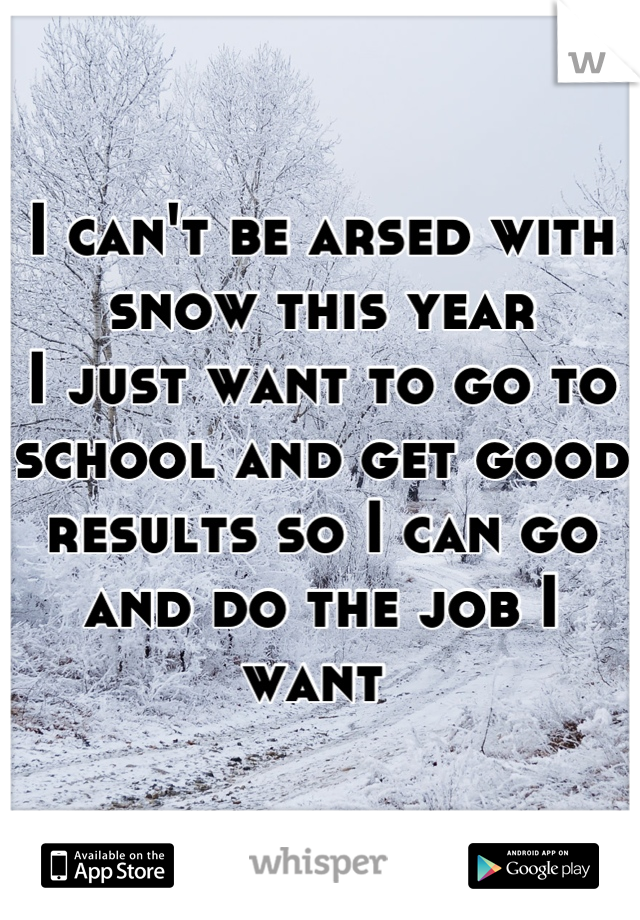 I can't be arsed with snow this year
I just want to go to school and get good results so I can go and do the job I want 