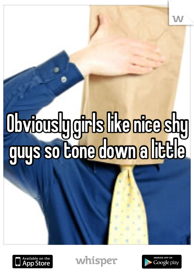 Obviously girls like nice shy guys so tone down a little