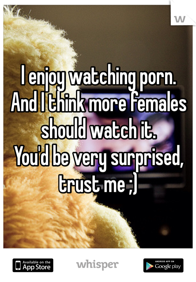 I enjoy watching porn.
And I think more females should watch it. 
You'd be very surprised, trust me ;)