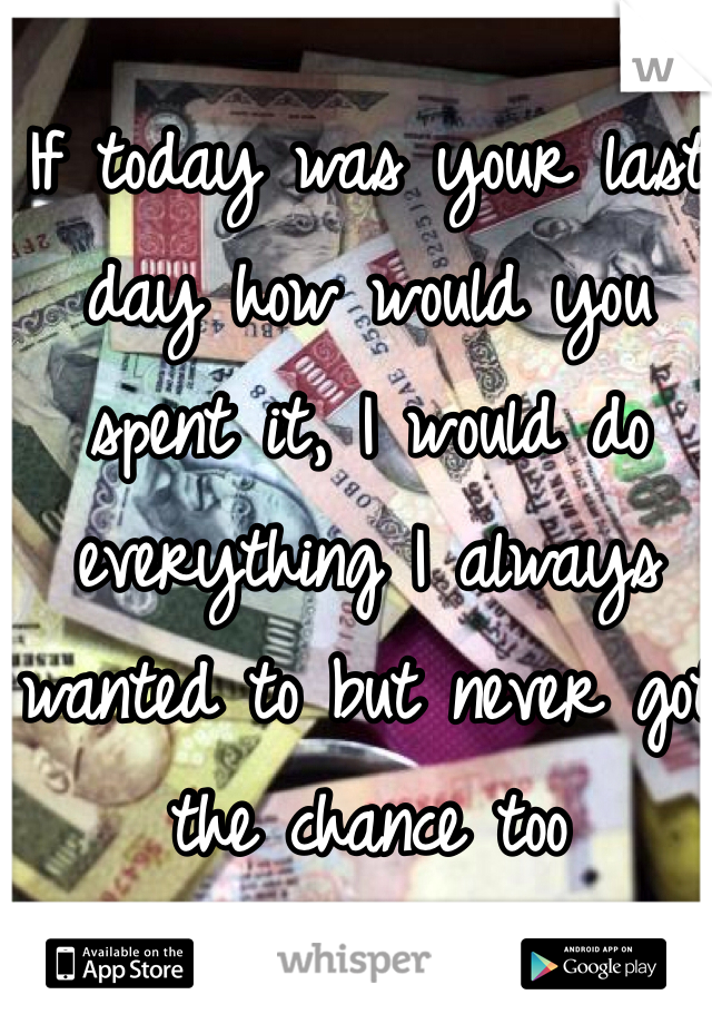 If today was your last day how would you spent it, I would do everything I always wanted to but never got the chance too
