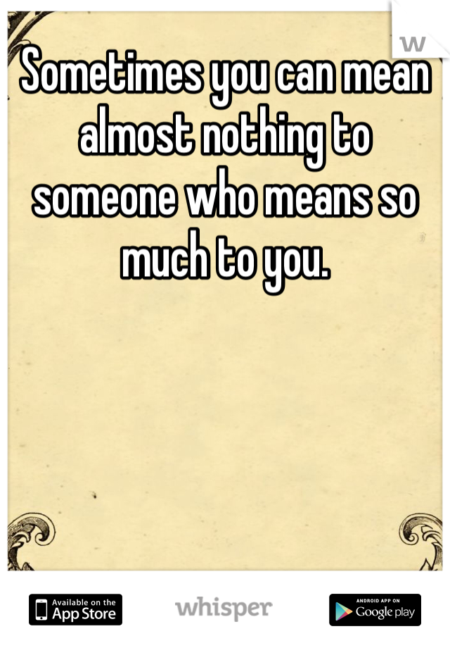 Sometimes you can mean almost nothing to someone who means so much to you.