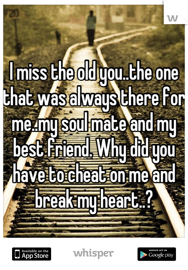 I miss the old you..the one that was always there for me..my soul mate and my best friend. Why did you have to cheat on me and break my heart..?