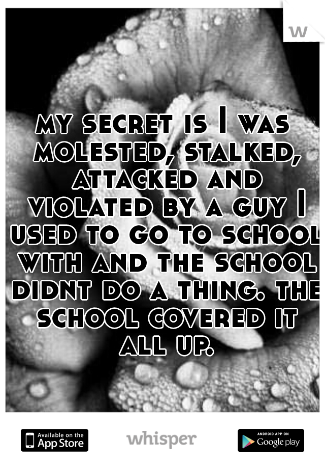 my secret is I was molested, stalked, attacked and violated by a guy I used to go to school with and the school didnt do a thing. the school covered it all up.