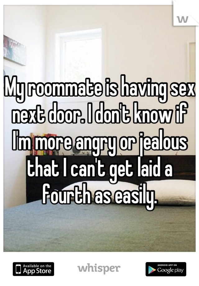 My roommate is having sex next door. I don't know if I'm more angry or jealous that I can't get laid a fourth as easily.