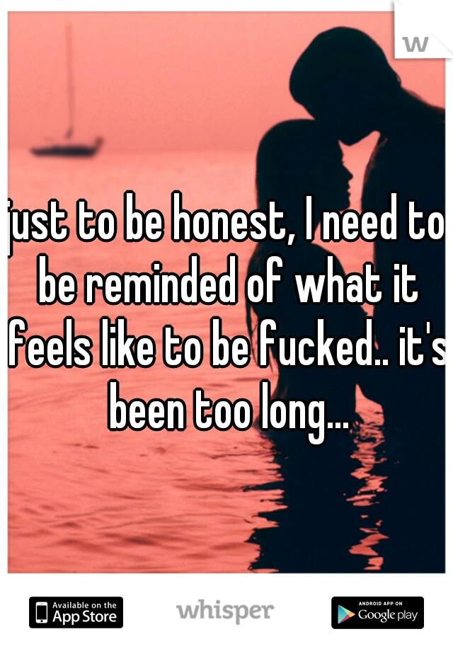 just to be honest, I need to be reminded of what it feels like to be fucked.. it's been too long...
