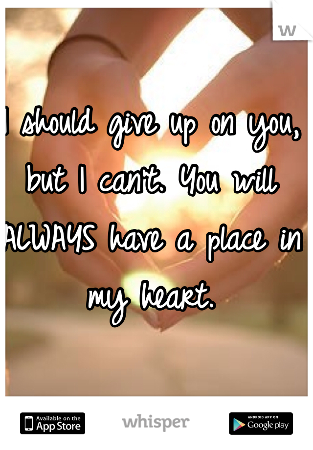 I should give up on you, but I can't. You will ALWAYS have a place in my heart.