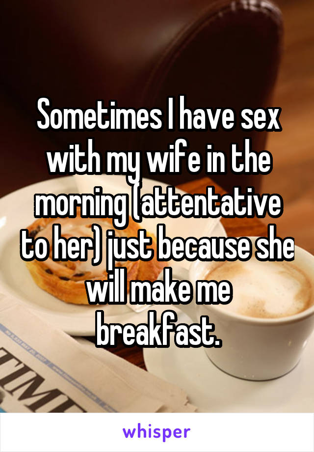 Sometimes I have sex with my wife in the morning (attentative to her) just because she will make me breakfast.