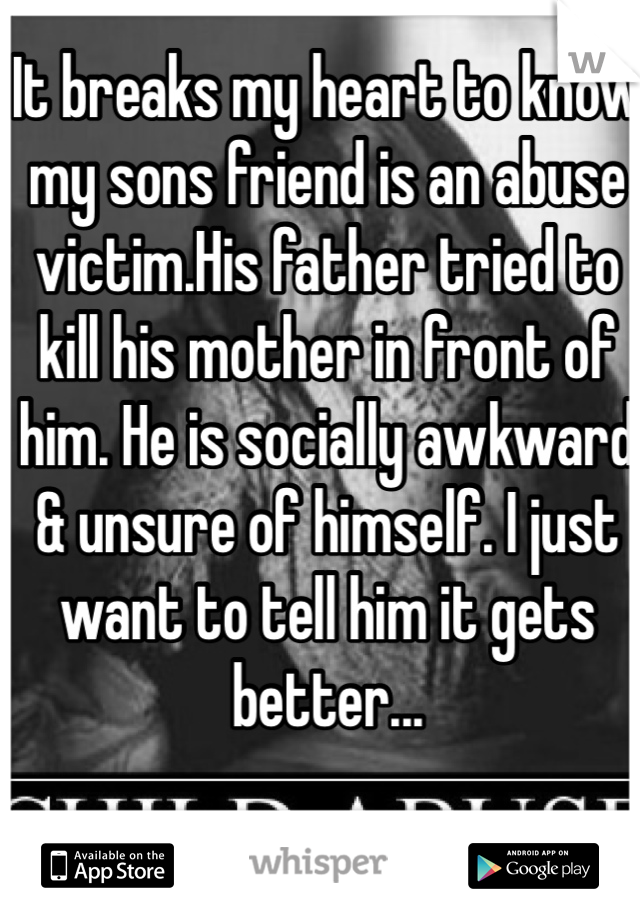 It breaks my heart to know my sons friend is an abuse victim.His father tried to kill his mother in front of him. He is socially awkward & unsure of himself. I just want to tell him it gets better...