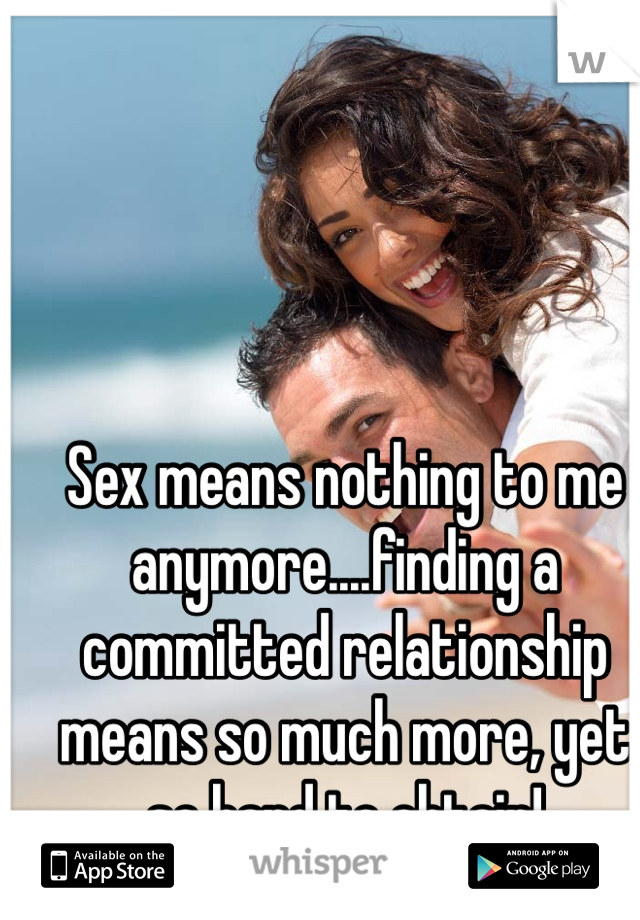 Sex means nothing to me anymore....finding a committed relationship means so much more, yet so hard to obtain!