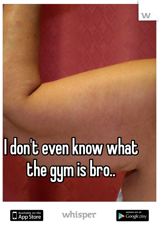 I don't even know what the gym is bro..