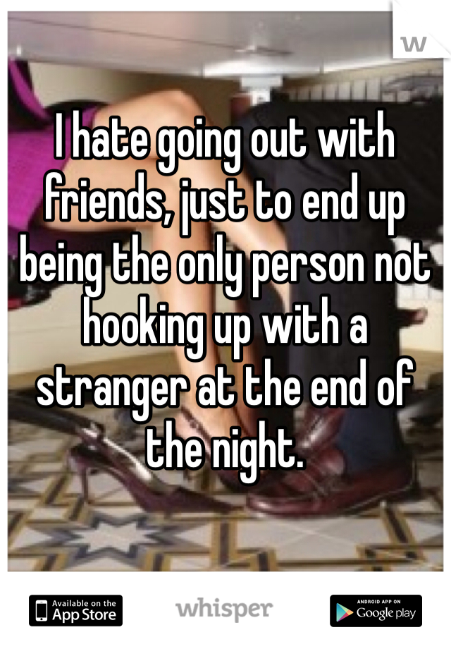 I hate going out with friends, just to end up being the only person not hooking up with a stranger at the end of the night.