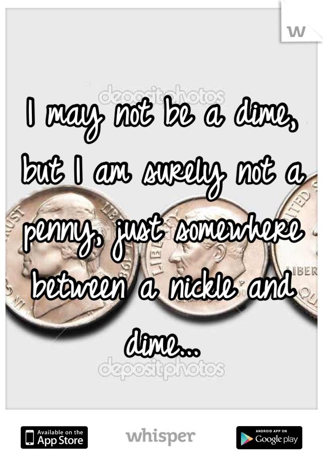 I may not be a dime, but I am surely not a penny, just somewhere between a nickle and dime...