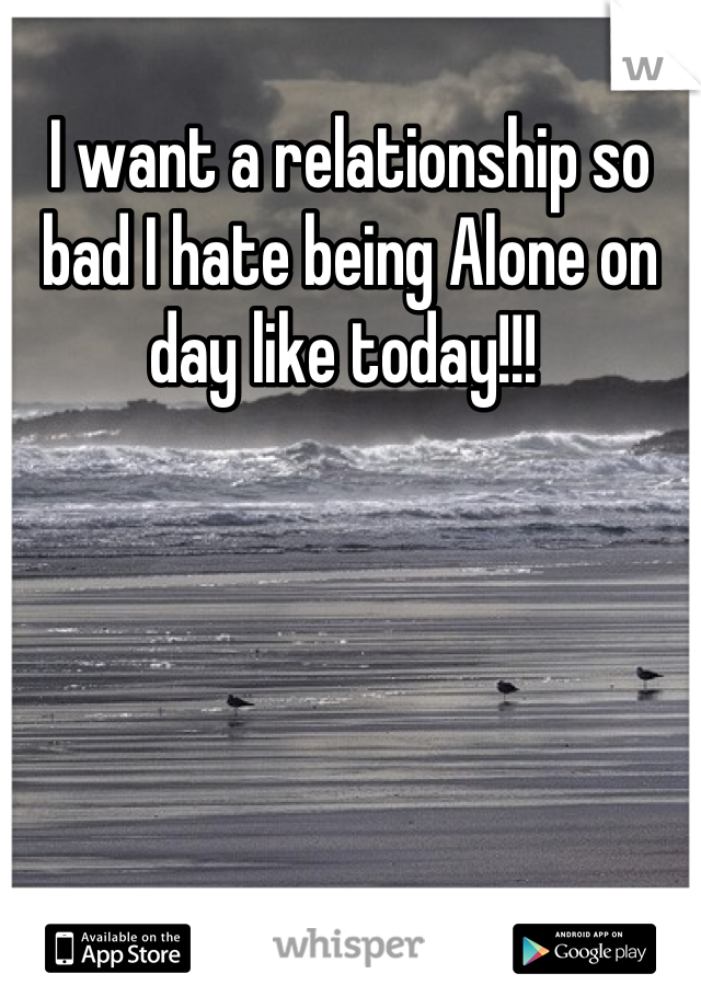 I want a relationship so bad I hate being Alone on day like today!!! 
