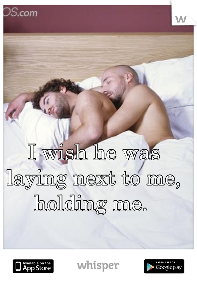 I wish he was laying next to me, holding me. 